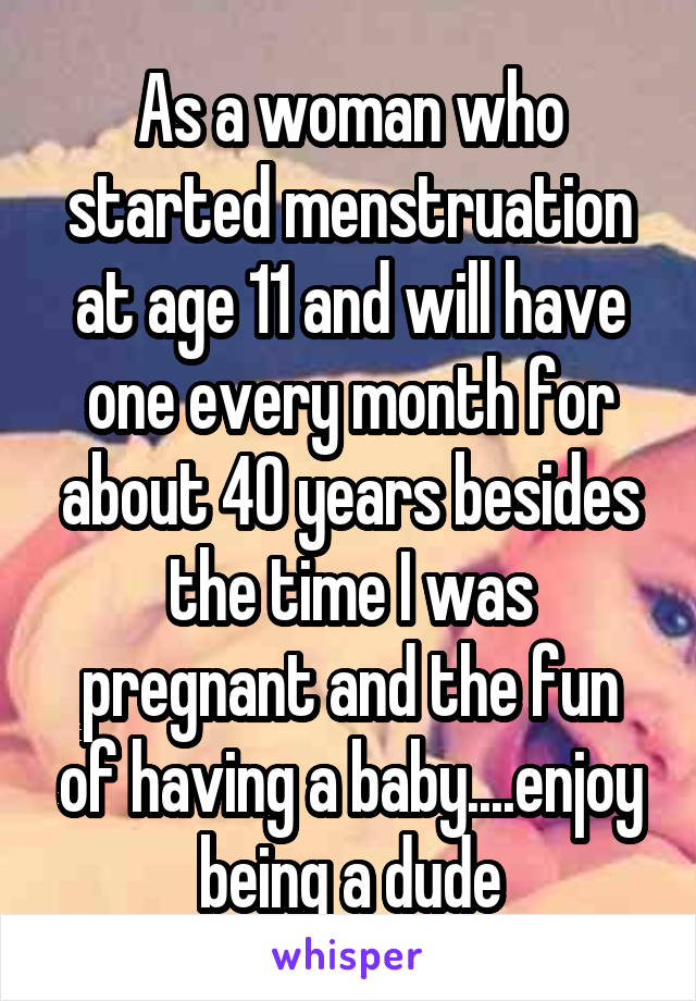 As a woman who started menstruation at age 11 and will have one every month for about 40 years besides the time I was pregnant and the fun of having a baby....enjoy being a dude