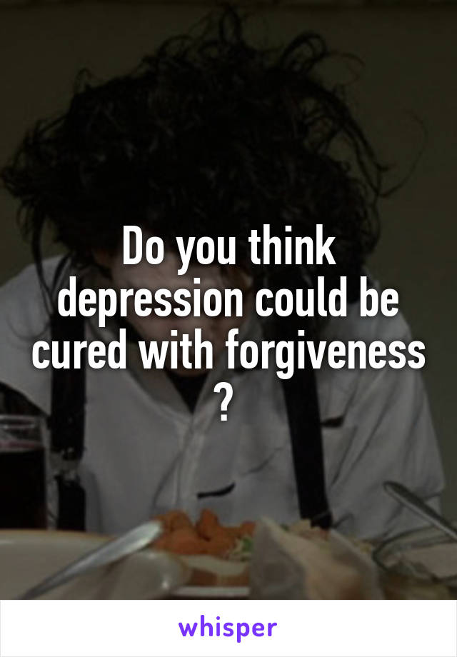 Do you think depression could be cured with forgiveness ? 