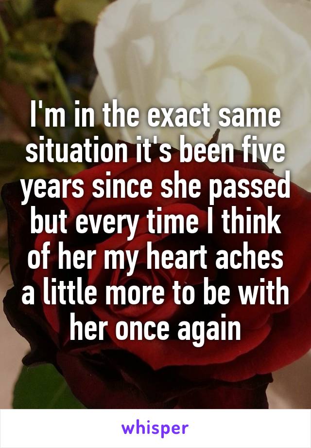 I'm in the exact same situation it's been five years since she passed but every time I think of her my heart aches a little more to be with her once again