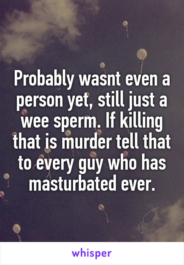 Probably wasnt even a person yet, still just a wee sperm. If killing that is murder tell that to every guy who has masturbated ever.