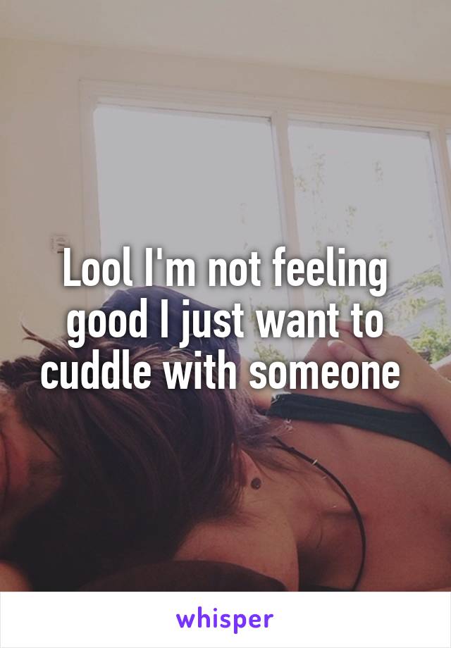 Lool I'm not feeling good I just want to cuddle with someone 