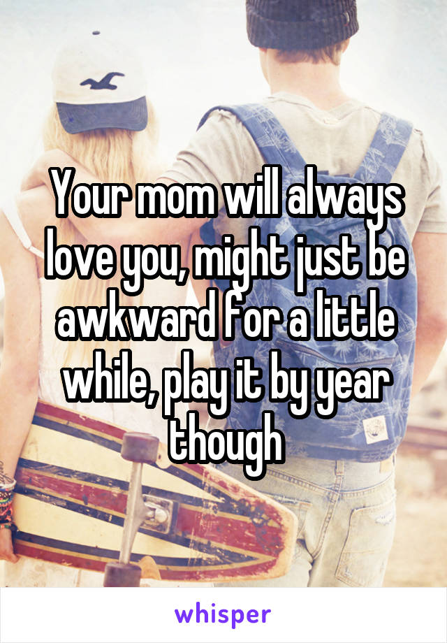 Your mom will always love you, might just be awkward for a little while, play it by year though