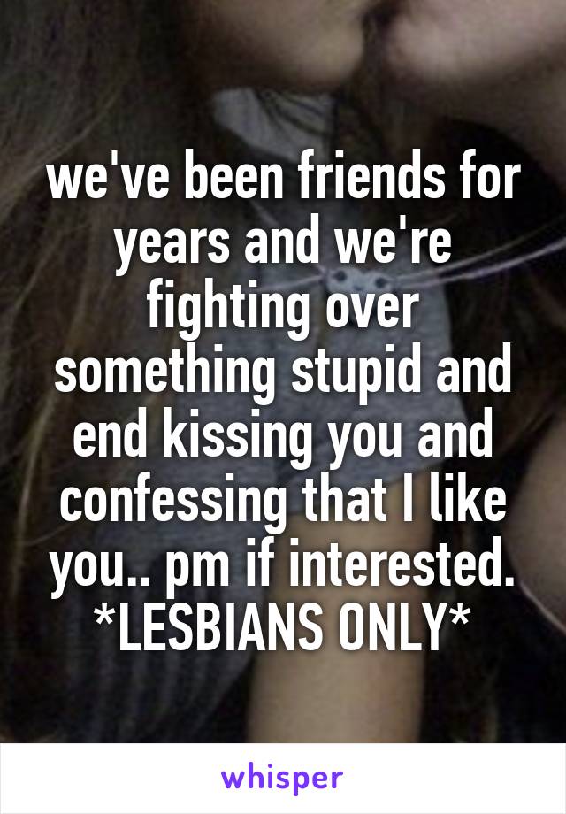 we've been friends for years and we're fighting over something stupid and end kissing you and confessing that I like you.. pm if interested.
*LESBIANS ONLY*