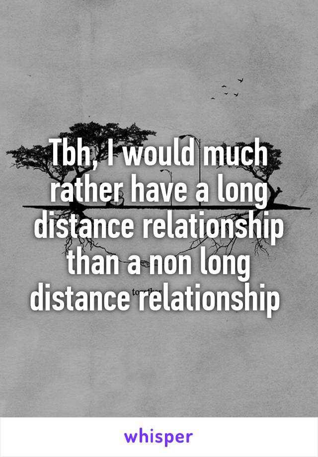 Tbh, I would much rather have a long distance relationship than a non long distance relationship 