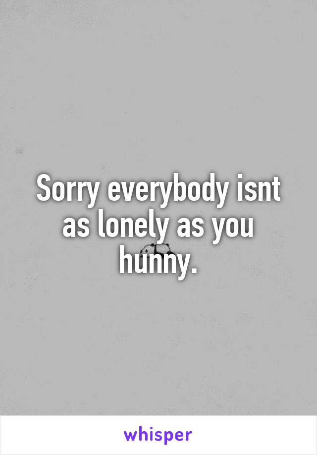 Sorry everybody isnt as lonely as you hunny.