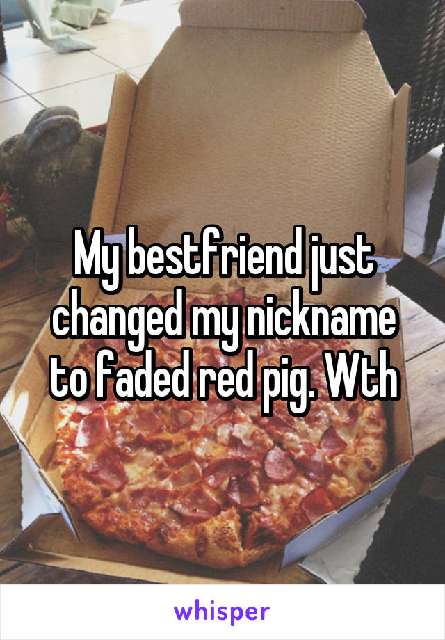 My bestfriend just changed my nickname to faded red pig. Wth