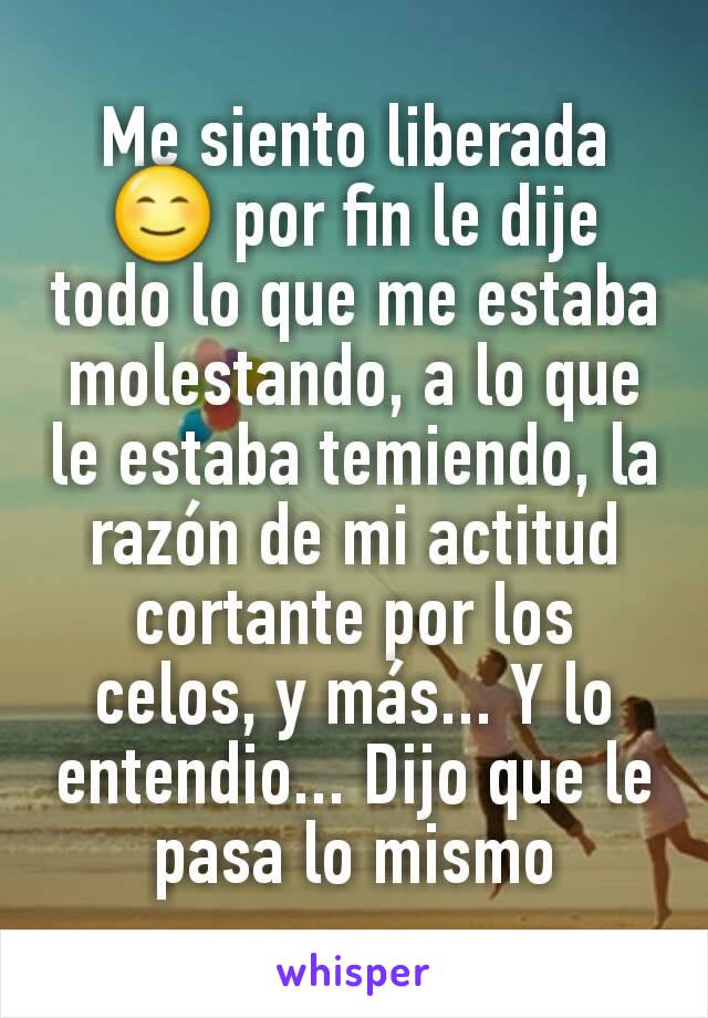 Me siento liberada 😊 por fin le dije todo lo que me estaba molestando, a lo que le estaba temiendo, la razón de mi actitud cortante por los celos, y más... Y lo entendio... Dijo que le pasa lo mismo