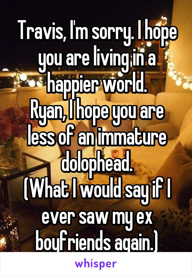 Travis, I'm sorry. I hope you are living in a happier world.
Ryan, I hope you are less of an immature dolophead.
(What I would say if I ever saw my ex boyfriends again.)