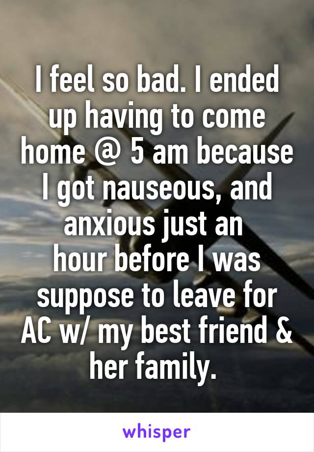 I feel so bad. I ended up having to come home @ 5 am because I got nauseous, and anxious just an 
hour before I was suppose to leave for AC w/ my best friend & her family. 