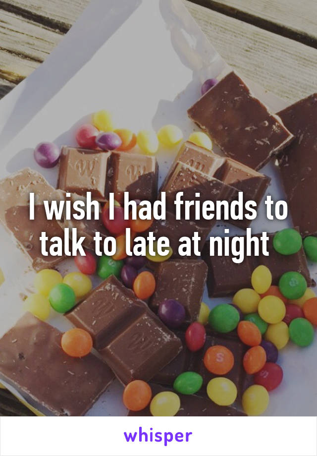 I wish I had friends to talk to late at night 