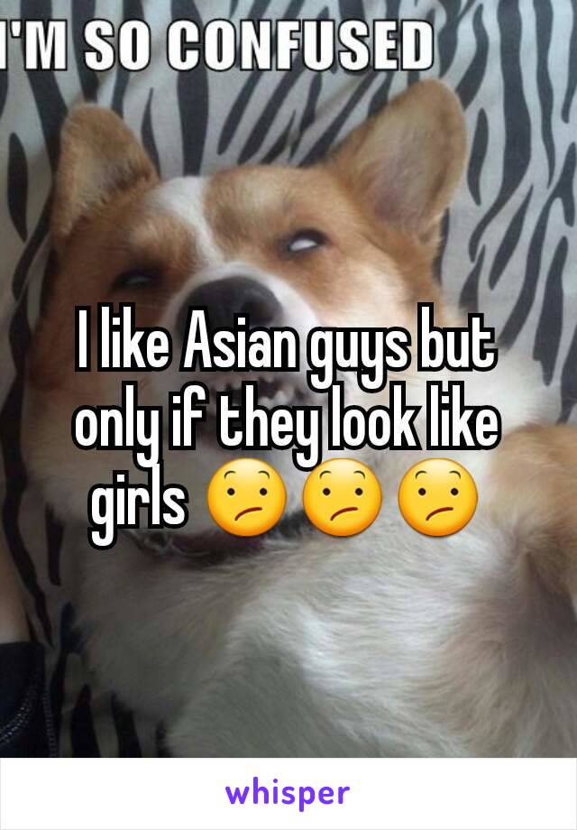 I like Asian guys but only if they look like girls 😕😕😕