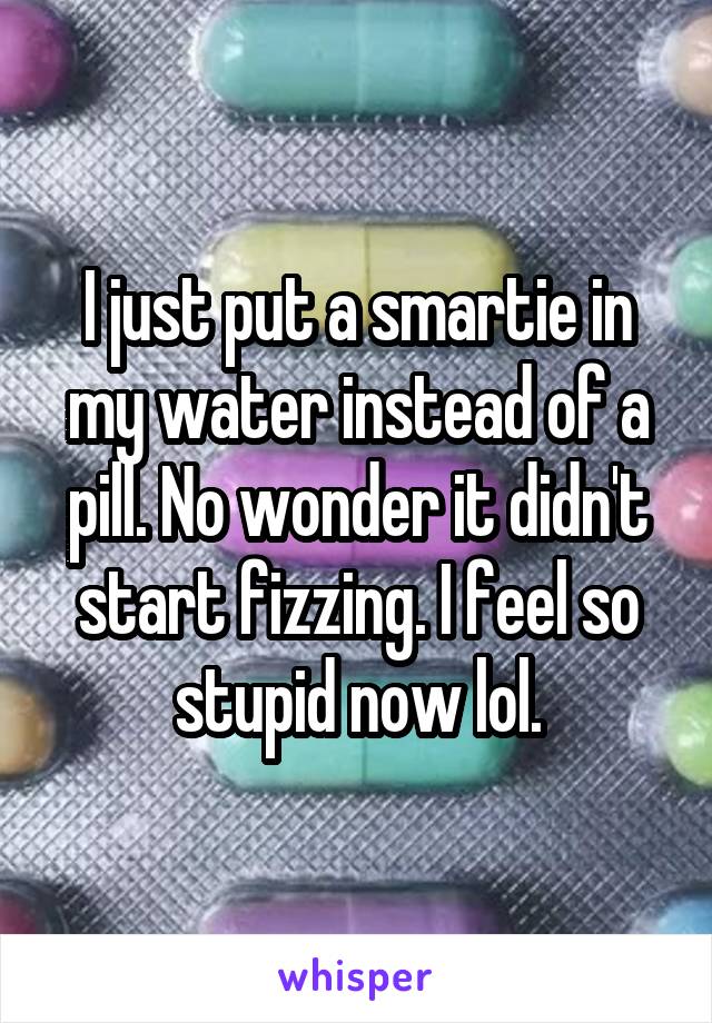 I just put a smartie in my water instead of a pill. No wonder it didn't start fizzing. I feel so stupid now lol.