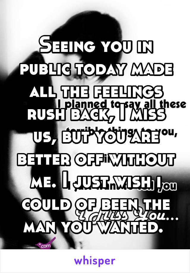 Seeing you in public today made all the feelings rush back, I miss us, but you are better off without me. I just wish i could of been the man you wanted. 