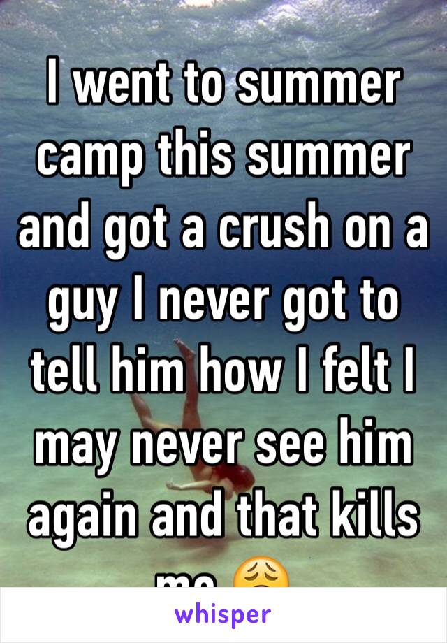 I went to summer camp this summer and got a crush on a guy I never got to tell him how I felt I may never see him again and that kills me 😩