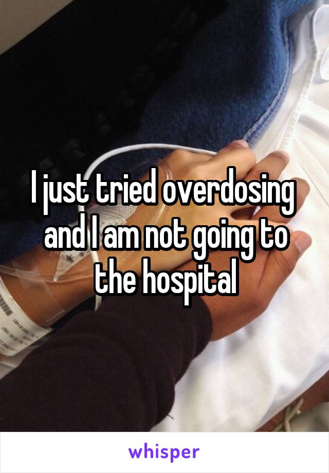 I just tried overdosing  and I am not going to the hospital