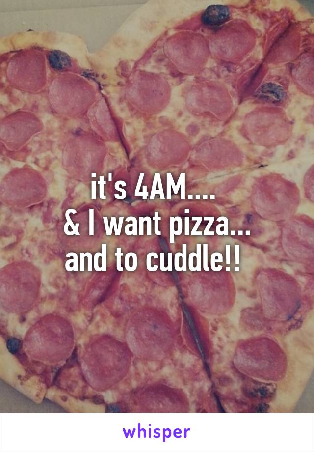 it's 4AM.... 
& I want pizza...
and to cuddle!! 