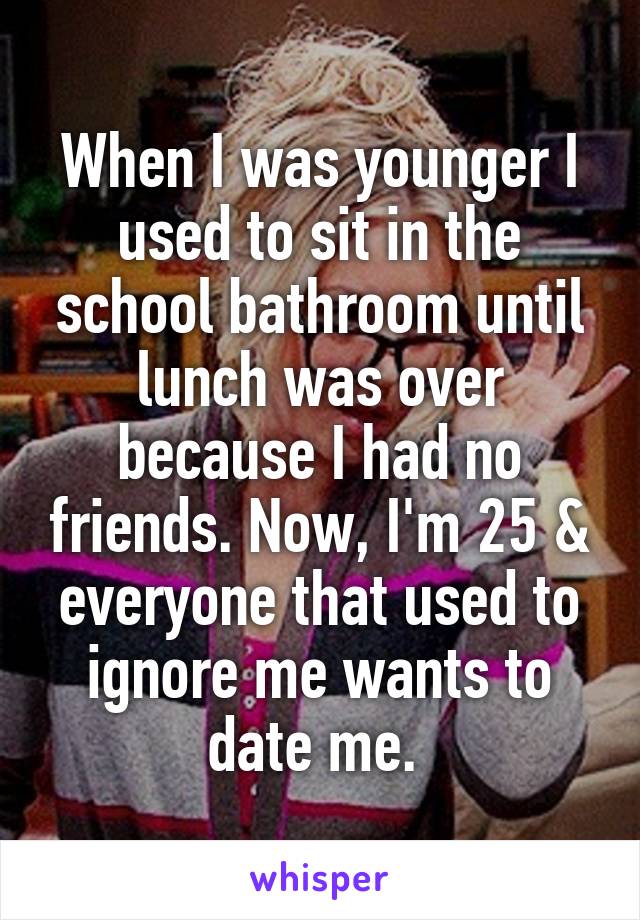 When I was younger I used to sit in the school bathroom until lunch was over because I had no friends. Now, I'm 25 & everyone that used to ignore me wants to date me. 