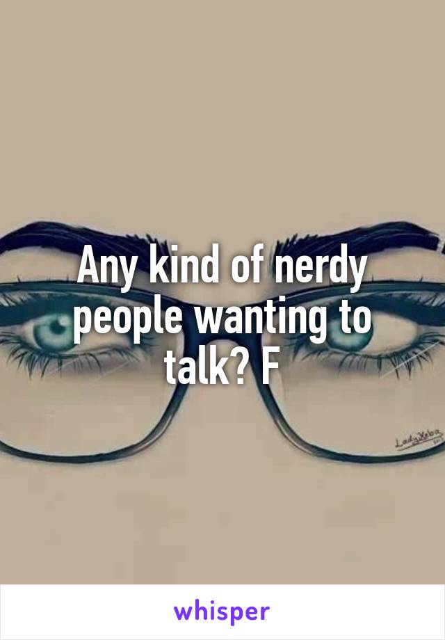 Any kind of nerdy people wanting to talk? F