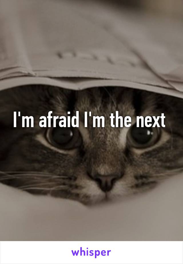 I'm afraid I'm the next 
