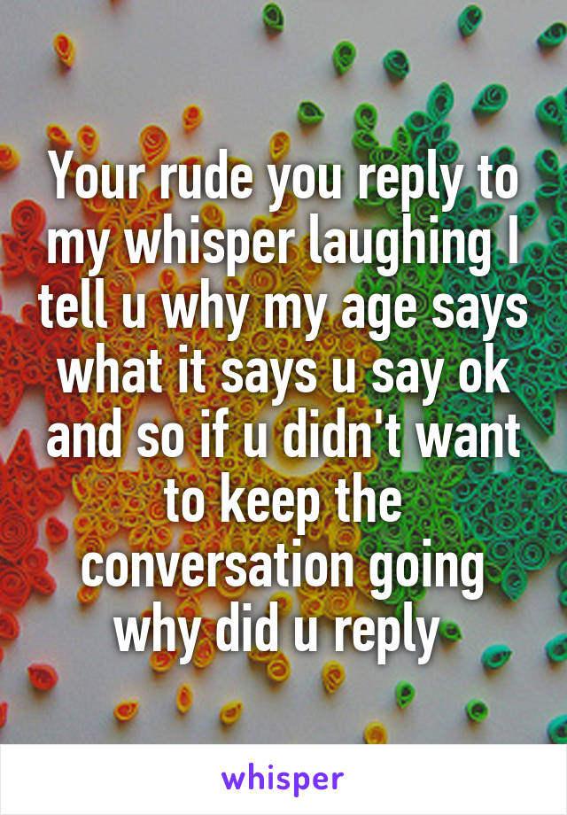 Your rude you reply to my whisper laughing I tell u why my age says what it says u say ok and so if u didn't want to keep the conversation going why did u reply 