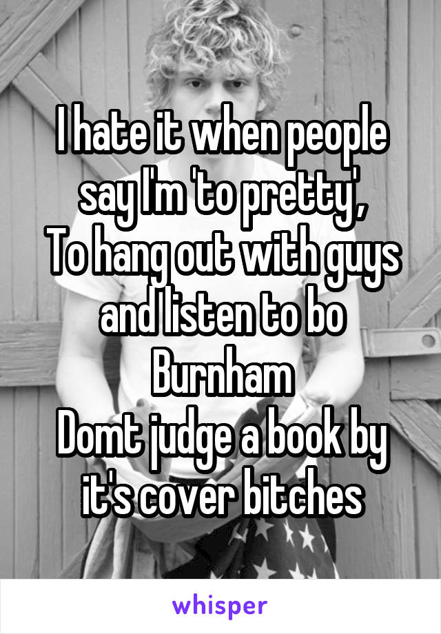 I hate it when people say I'm 'to pretty',
To hang out with guys and listen to bo Burnham
Domt judge a book by it's cover bitches