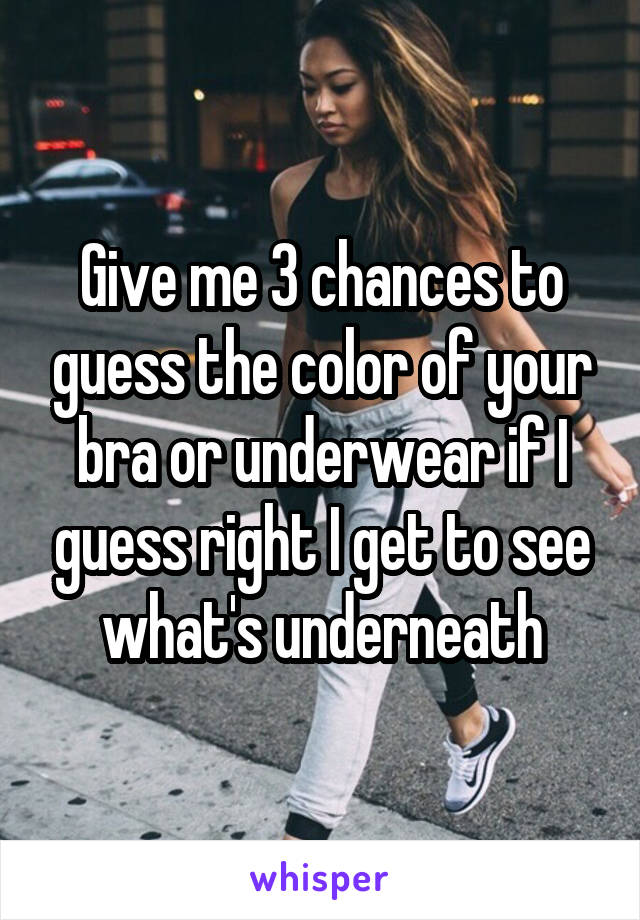 Give me 3 chances to guess the color of your bra or underwear if I guess right I get to see what's underneath