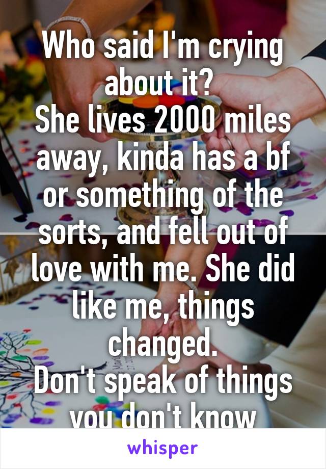 Who said I'm crying about it? 
She lives 2000 miles away, kinda has a bf or something of the sorts, and fell out of love with me. She did like me, things changed.
Don't speak of things you don't know