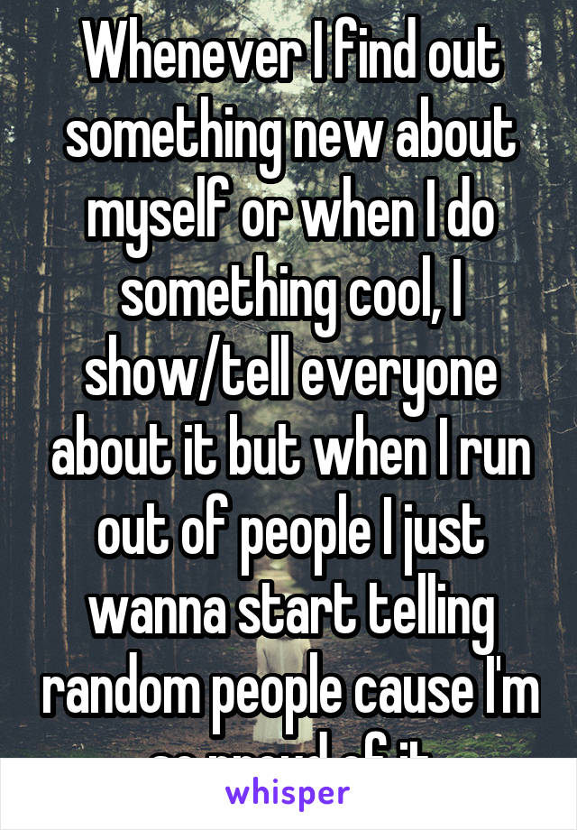 Whenever I find out something new about myself or when I do something cool, I show/tell everyone about it but when I run out of people I just wanna start telling random people cause I'm so proud of it