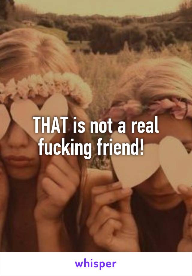 THAT is not a real fucking friend!  