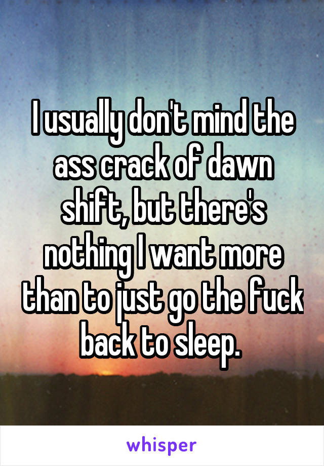 I usually don't mind the ass crack of dawn shift, but there's nothing I want more than to just go the fuck back to sleep. 