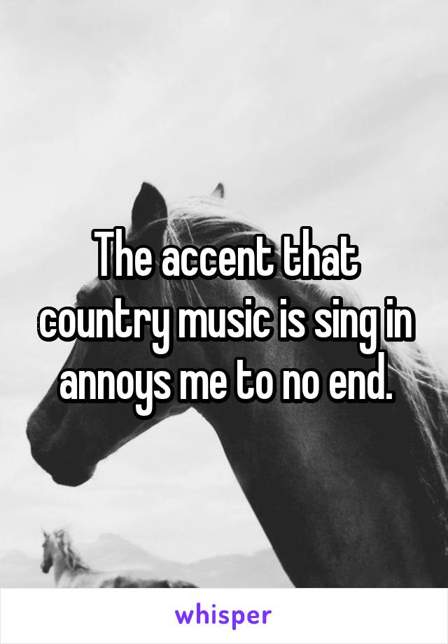 The accent that country music is sing in annoys me to no end.