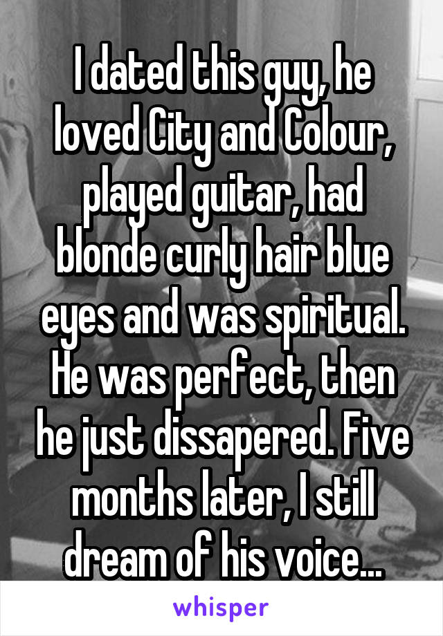 I dated this guy, he loved City and Colour, played guitar, had blonde curly hair blue eyes and was spiritual. He was perfect, then he just dissapered. Five months later, I still dream of his voice...