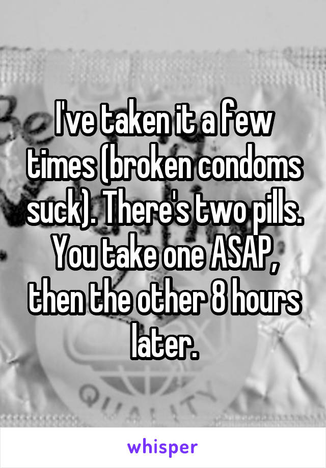 I've taken it a few times (broken condoms suck). There's two pills. You take one ASAP, then the other 8 hours later.