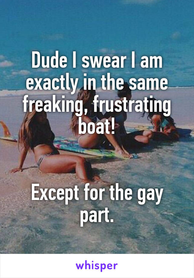 Dude I swear I am exactly in the same freaking, frustrating boat!


Except for the gay part.