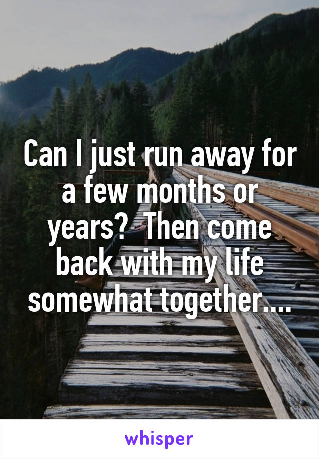 Can I just run away for a few months or years?  Then come back with my life somewhat together....