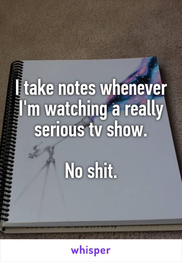 I take notes whenever I'm watching a really serious tv show.

No shit.