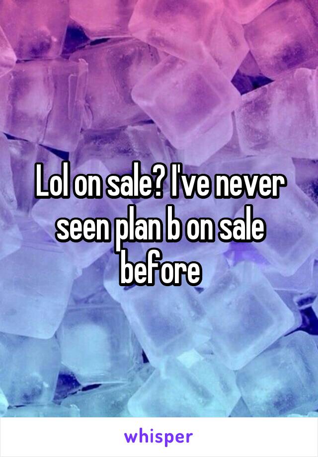 Lol on sale? I've never seen plan b on sale before