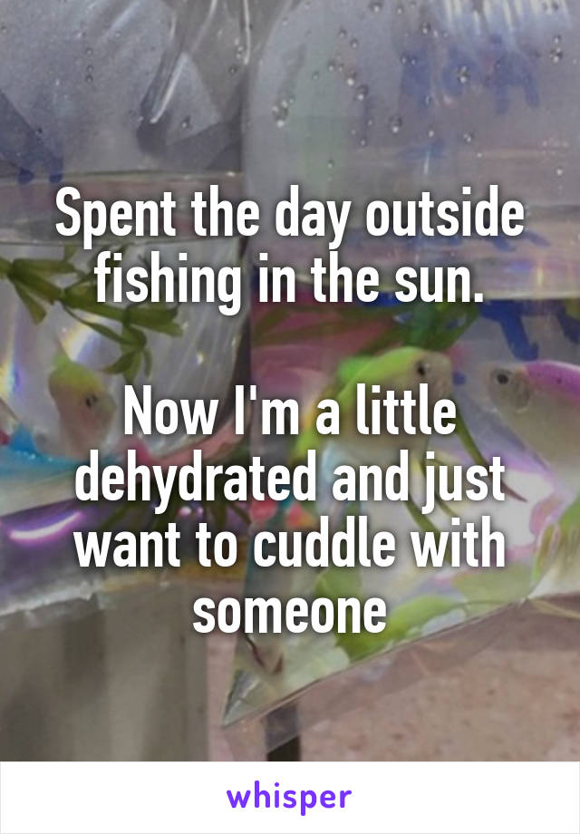 Spent the day outside fishing in the sun.

Now I'm a little dehydrated and just want to cuddle with someone