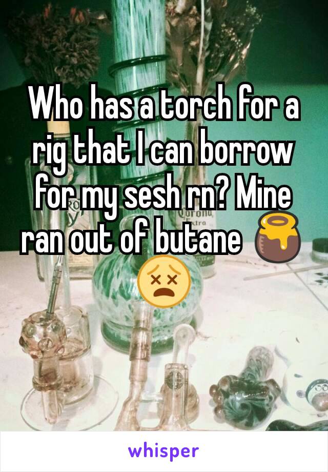 Who has a torch for a rig that I can borrow for my sesh rn? Mine ran out of butane 🍯😵