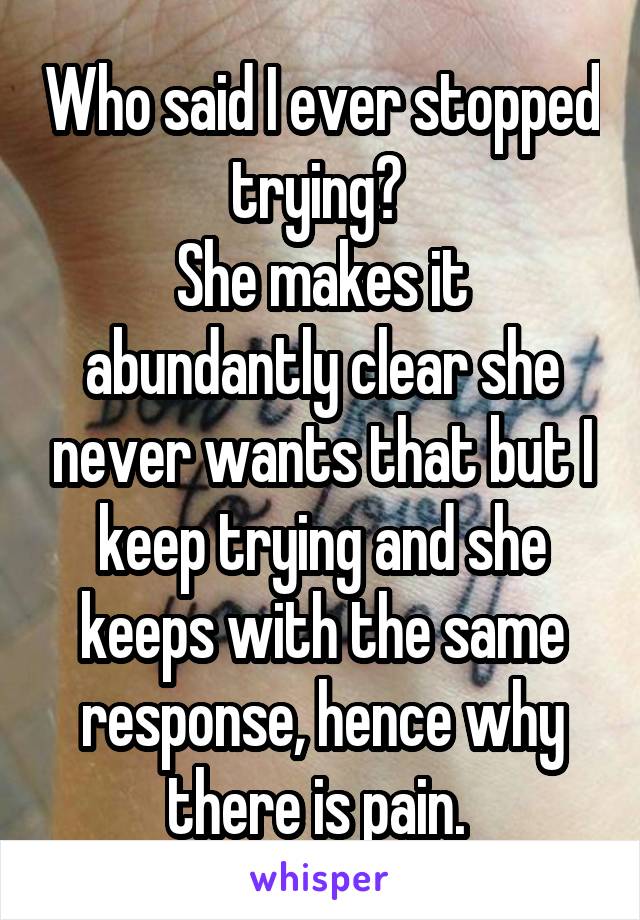 Who said I ever stopped trying? 
She makes it abundantly clear she never wants that but I keep trying and she keeps with the same response, hence why there is pain. 