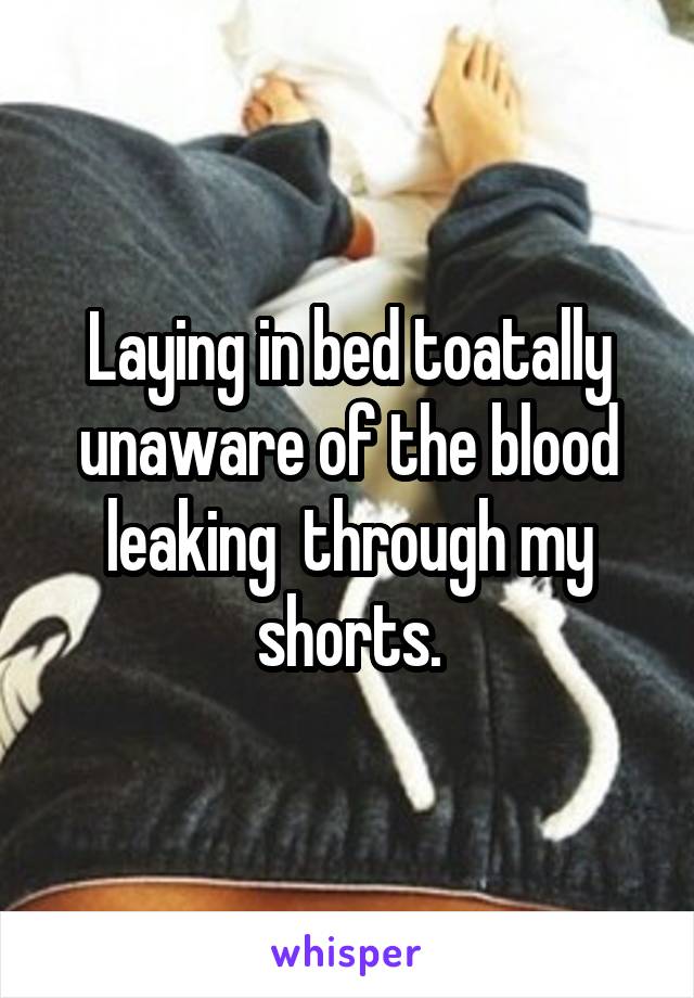 Laying in bed toatally unaware of the blood leaking  through my shorts.