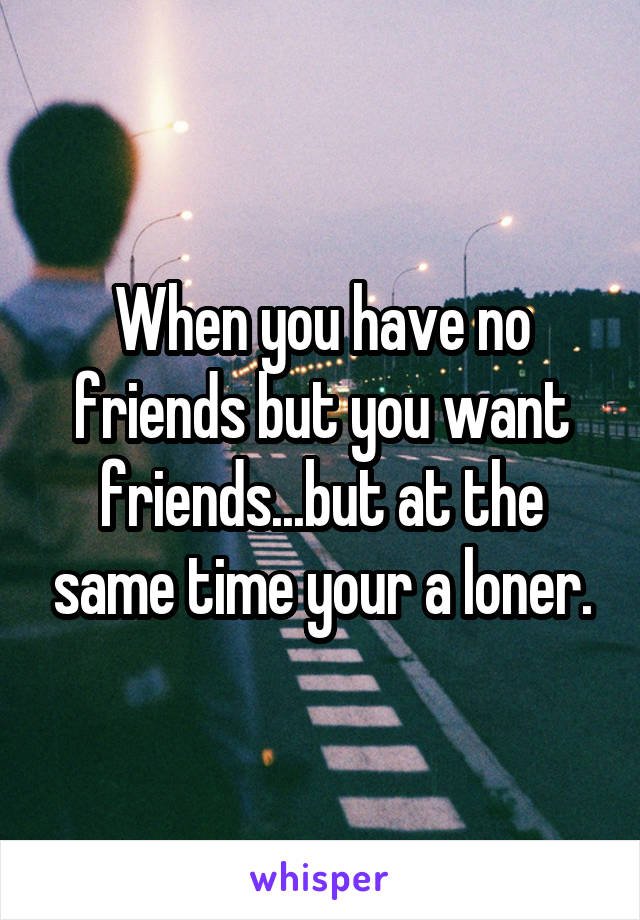 When you have no friends but you want friends...but at the same time your a loner.