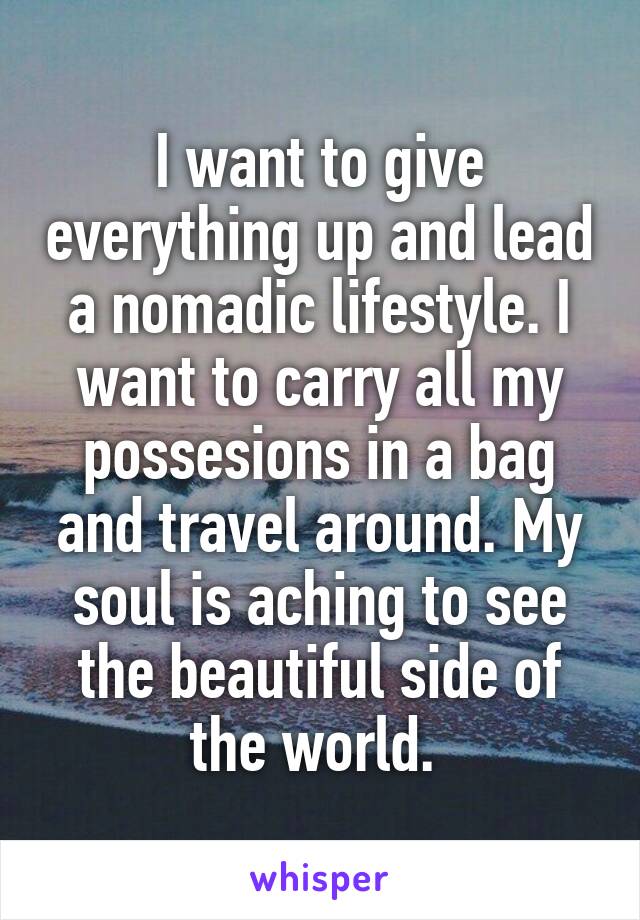 I want to give everything up and lead a nomadic lifestyle. I want to carry all my possesions in a bag and travel around. My soul is aching to see the beautiful side of the world. 