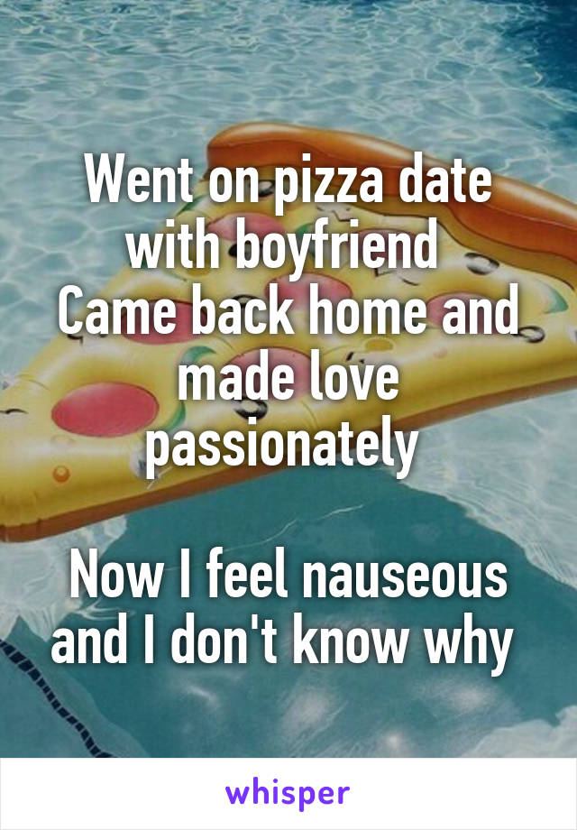 Went on pizza date with boyfriend 
Came back home and made love passionately 

Now I feel nauseous and I don't know why 