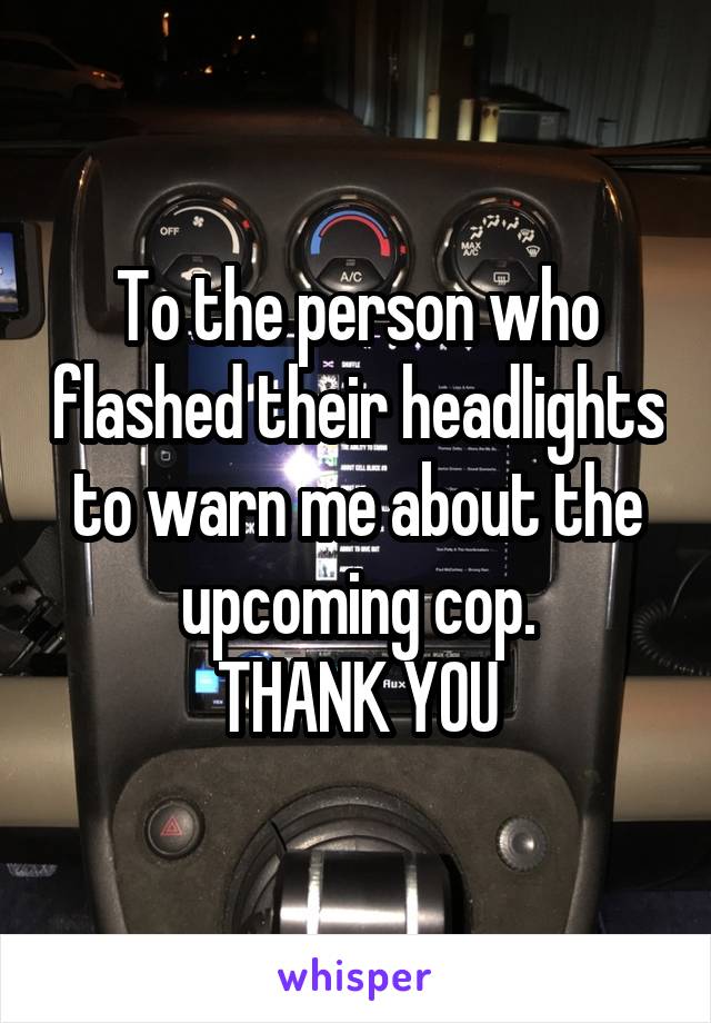 To the person who flashed their headlights to warn me about the upcoming cop.
THANK YOU