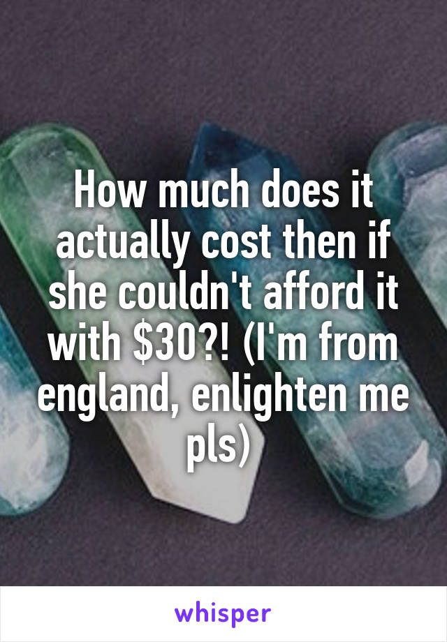 How much does it actually cost then if she couldn't afford it with $30?! (I'm from england, enlighten me pls) 