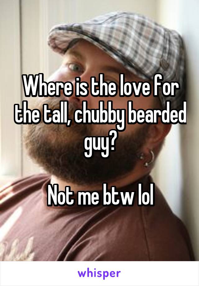 Where is the love for the tall, chubby bearded guy?

Not me btw lol