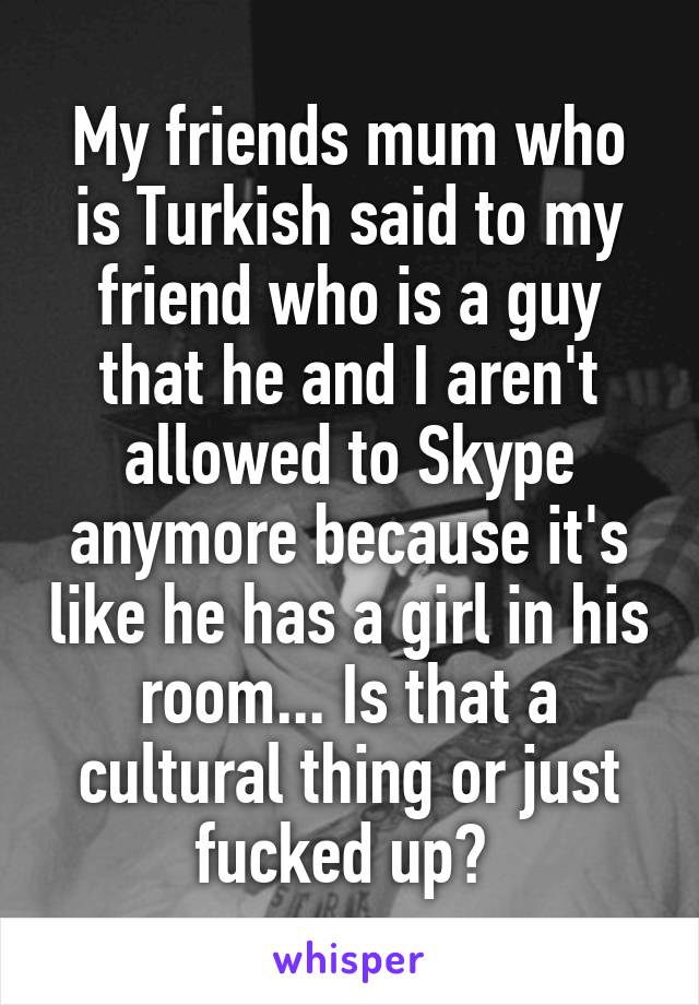 My friends mum who is Turkish said to my friend who is a guy that he and I aren't allowed to Skype anymore because it's like he has a girl in his room... Is that a cultural thing or just fucked up? 