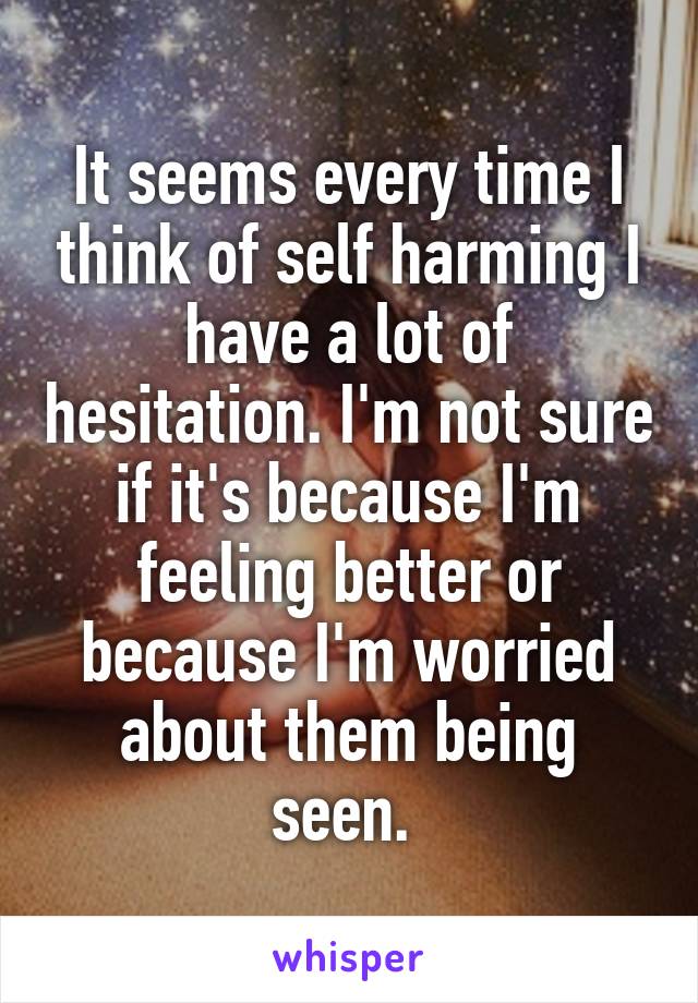 It seems every time I think of self harming I have a lot of hesitation. I'm not sure if it's because I'm feeling better or because I'm worried about them being seen. 