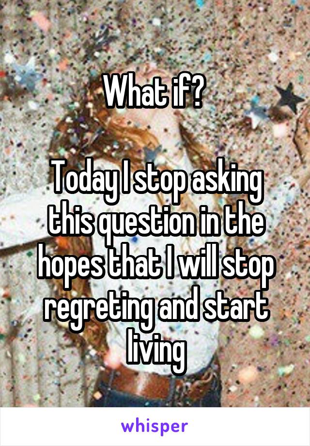 What if? 

Today I stop asking this question in the hopes that I will stop regreting and start living